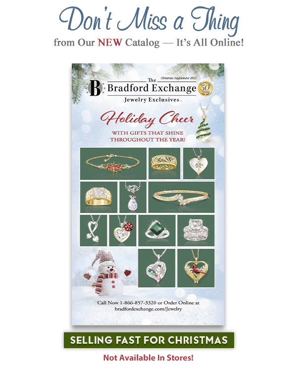 Don't Miss a Thing from the NEW Bradford Exchange Jewelry Christmas Catalog - It's All Online! Selling Fast for Christmas. Not available in stores! Check Out These Top Picks! The Brilliance of Our Love Personalized Bridal Ring Set, the Messenger of Love Crystal and Diamond Pendant Necklace, and the My Family, My Heart Personalized Pendant Necklace. Special Treats for Everyone on Your Holiday List! The Disney100: Mickey Mouse Pendant Necklace, the My Blessed Daughter Topaz and Diamond Pendant Necklace, and the Gold Label Diamond Ring. See What Our Customers Are Saying. Dazzling, original
 jewelry designs PLUS spectacular quality and service. Says Pam Y., 'I have...loved each and every purchase...from Bradford Exchange! Their jewelry is quality and gorgeous. Very knowledgeable employees whenever you call...We will be lifelong customers!' Hurry, Shop Now!